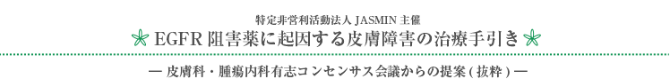 特定非営利活動法人JASMIN主催 EGFR阻害薬に起因する皮膚障害の治療手引き －皮膚科・腫瘍内科有志コンセンサス会議からの提案（抜粋）－