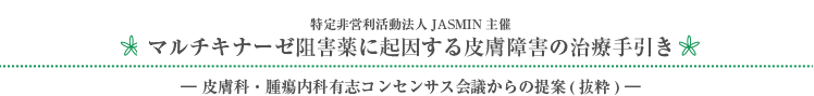 特定非営利活動法人JASMIN主催 マルチキナーゼ阻害薬に起因する皮膚障害の治療手引き －皮膚科・腫瘍内科有志コンセンサス会議からの提案（抜粋）－