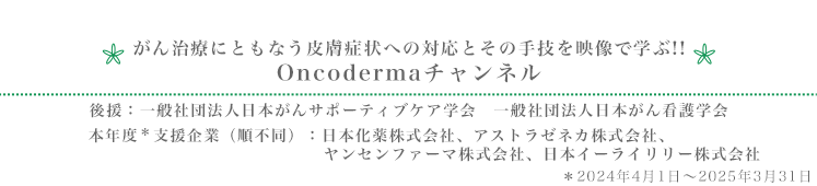 がん治療にともなう皮膚症状への対応とその手技を映像で学ぶ!! Oncodermaチャンネル　後援：一般社団法人日本がんサポーティブケア学会　一般社団法人日本がん看護学会　本年度＊支援企業（順不同）：日本化薬株式会社、アストラゼネカ株式会社、ヤンセンファーマ株式会社、日本イーライリリー株式会社　＊2024年4月1日～2025年3月31日